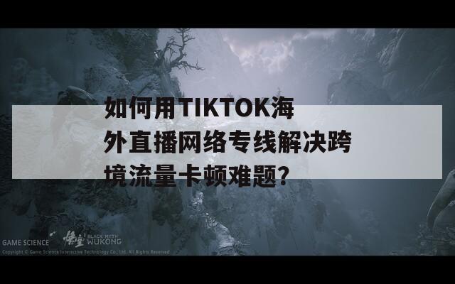 如何用TIKTOK海外直播网络专线解决跨境流量卡顿难题？