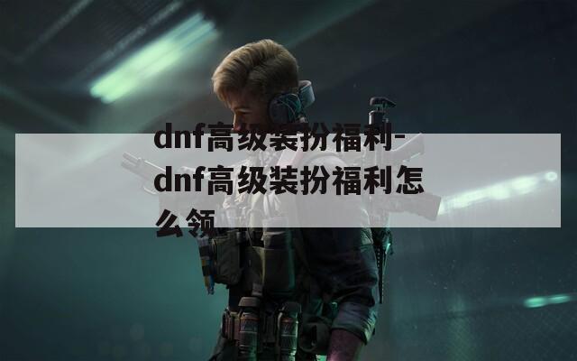 dnf高级装扮福利-dnf高级装扮福利怎么领