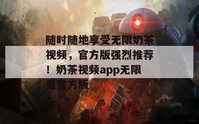 随时随地享受无限奶茶视频，官方版强烈推荐！奶茶视频app无限看官方版