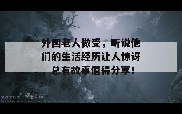 外国老人做受，听说他们的生活经历让人惊讶，总有故事值得分享！