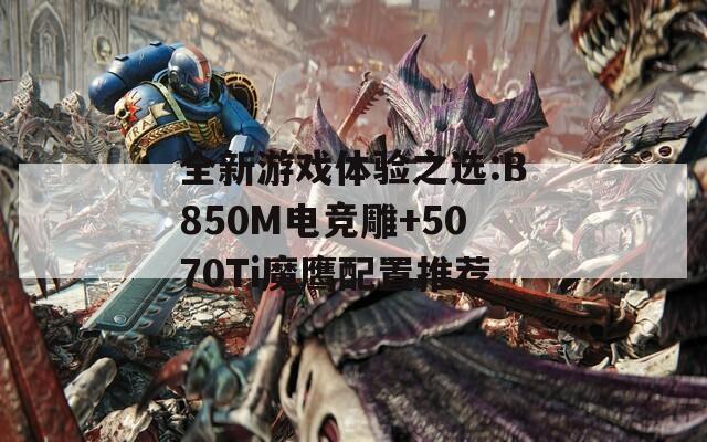 全新游戏体验之选:B850M电竞雕+5070Ti魔鹰配置推荐