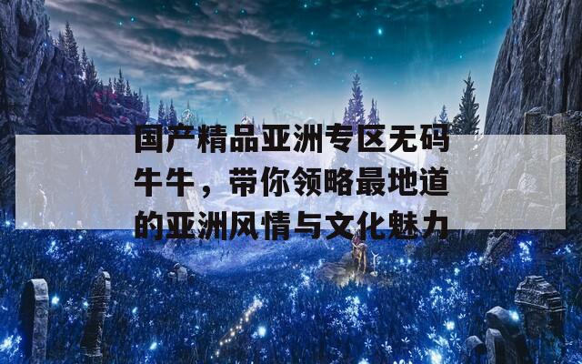 国产精品亚洲专区无码牛牛，带你领略最地道的亚洲风情与文化魅力