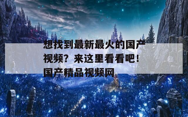 想找到最新最火的国产视频？来这里看看吧！国产精品视频网