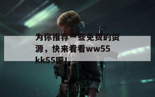 为你推荐一些免费的资源，快来看看ww55kk55吧！