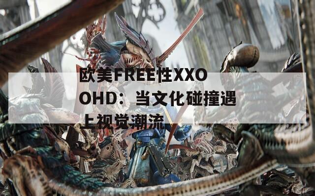 欧美FREE性XXOOHD：当文化碰撞遇上视觉潮流