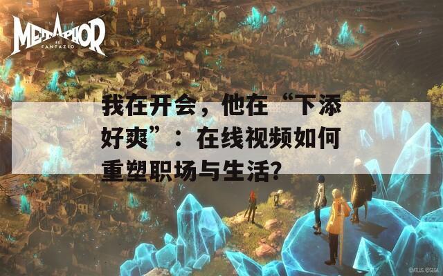 我在开会，他在“下添好爽”：在线视频如何重塑职场与生活？