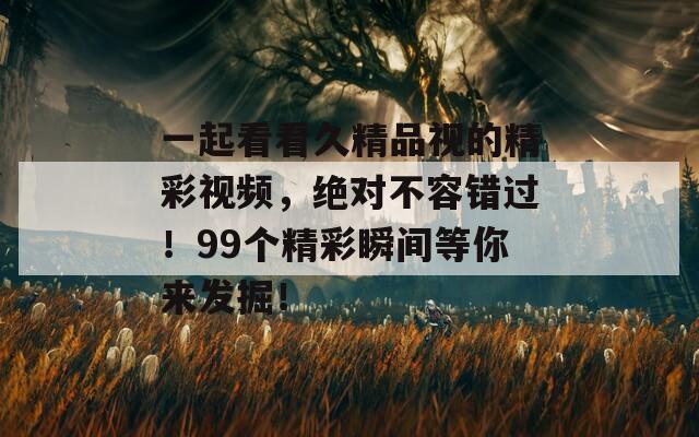 一起看看久精品视的精彩视频，绝对不容错过！99个精彩瞬间等你来发掘！