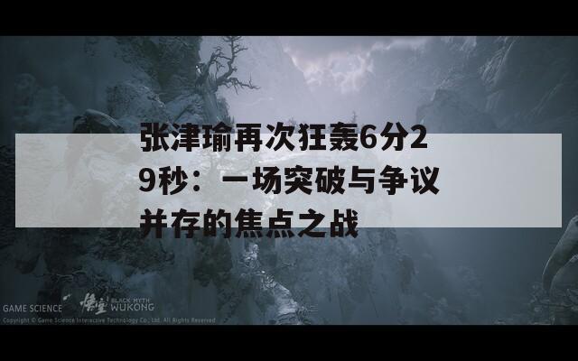 张津瑜再次狂轰6分29秒：一场突破与争议并存的焦点之战