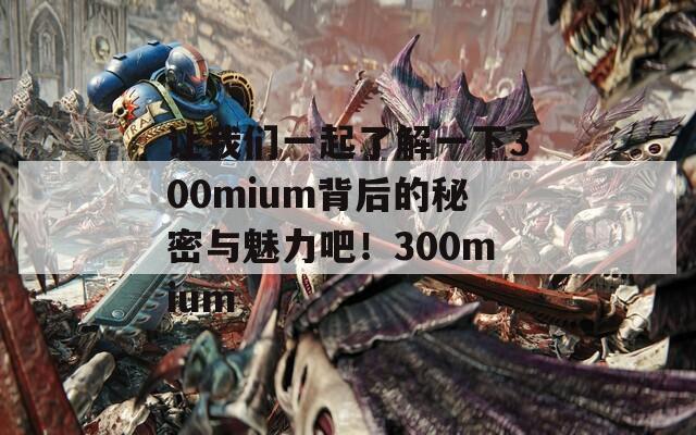 让我们一起了解一下300mium背后的秘密与魅力吧！300mium