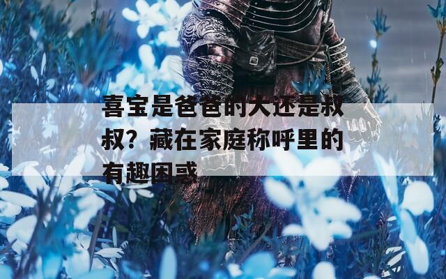 喜宝是爸爸的大还是叔叔？藏在家庭称呼里的有趣困惑