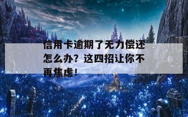 信用卡逾期了无力偿还怎么办？这四招让你不再焦虑！