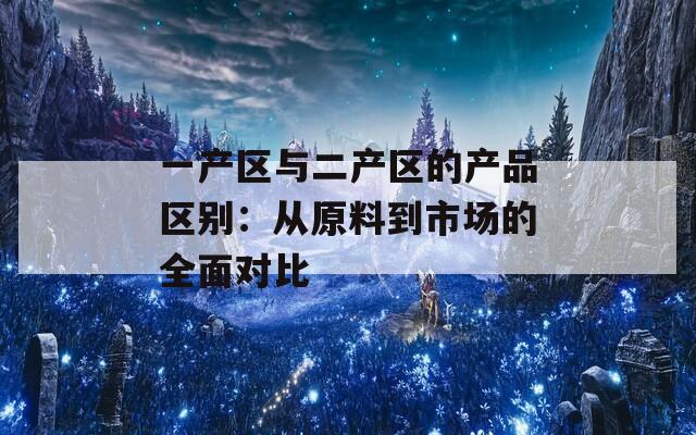 一产区与二产区的产品区别：从原料到市场的全面对比