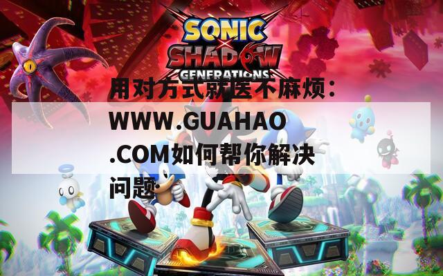 用对方式就医不麻烦：WWW.GUAHAO.COM如何帮你解决问题