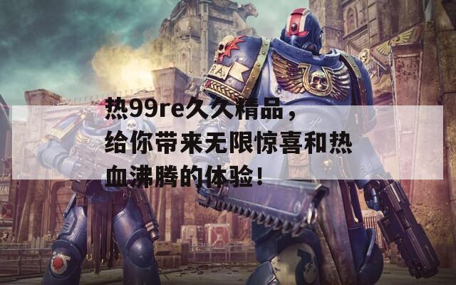 热99re久久精品，给你带来无限惊喜和热血沸腾的体验！