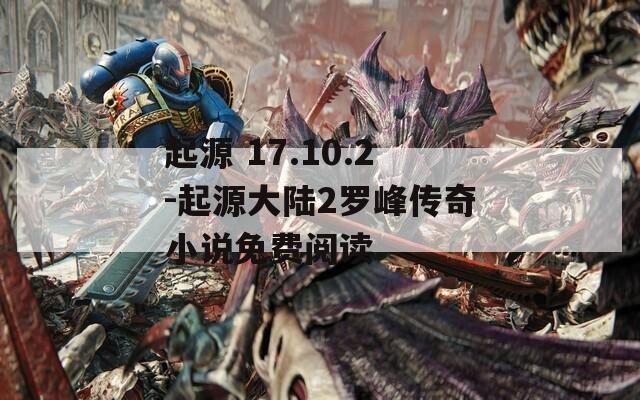 起源 17.10.2-起源大陆2罗峰传奇小说免费阅读