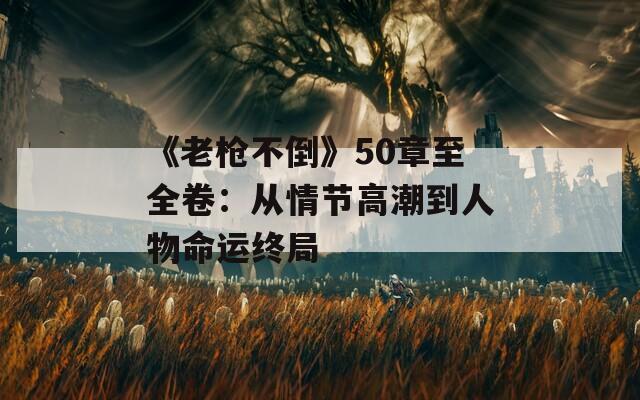 《老枪不倒》50章至全卷：从情节高潮到人物命运终局