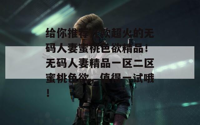 给你推荐几款超火的无码人妻蜜桃色欲精品！无码人妻精品一区二区蜜桃色欲，值得一试哦！