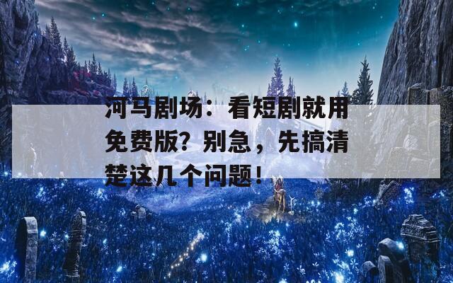 河马剧场：看短剧就用免费版？别急，先搞清楚这几个问题！