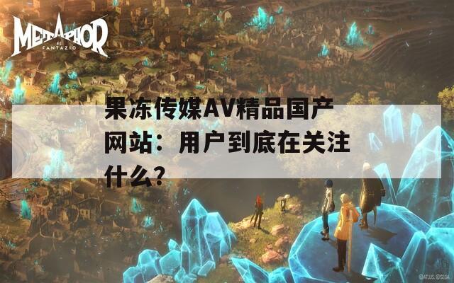 果冻传媒AV精品国产网站：用户到底在关注什么？