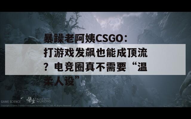 暴躁老阿姨CSGO：打游戏发飙也能成顶流？电竞圈真不需要“温柔人设”