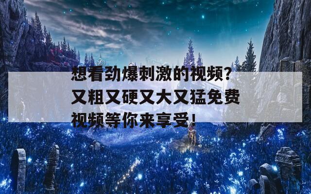 想看劲爆刺激的视频？又粗又硬又大又猛免费视频等你来享受！