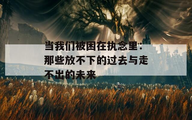 当我们被困在执念里：那些放不下的过去与走不出的未来