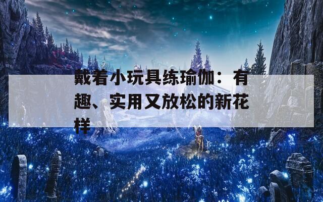 戴着小玩具练瑜伽：有趣、实用又放松的新花样