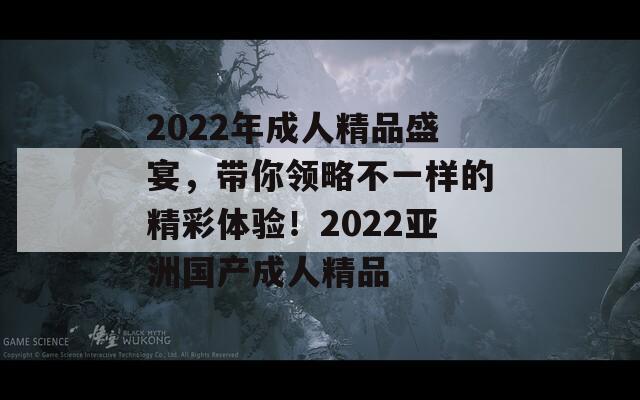 2022年成人精品盛宴，带你领略不一样的精彩体验！2022亚洲国产成人精品