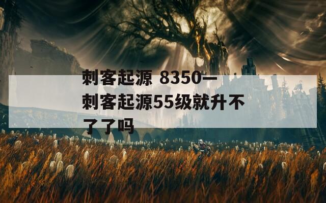 刺客起源 8350—刺客起源55级就升不了了吗