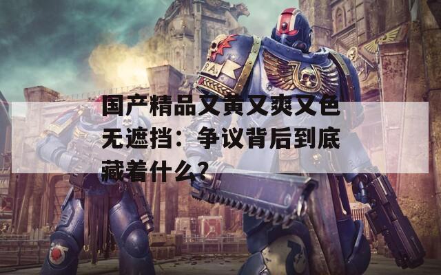 国产精品又黄又爽又色无遮挡：争议背后到底藏着什么？