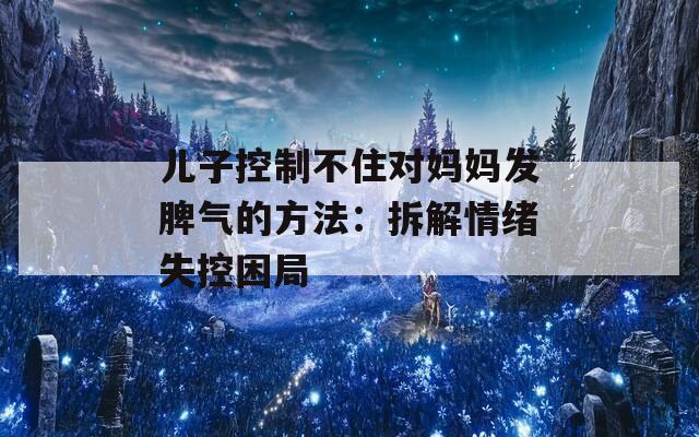 儿子控制不住对妈妈发脾气的方法：拆解情绪失控困局