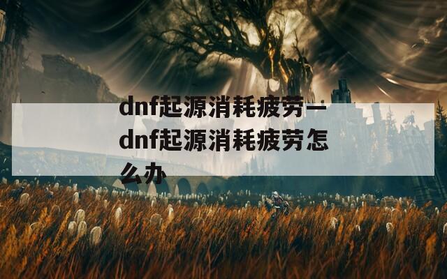 dnf起源消耗疲劳—dnf起源消耗疲劳怎么办