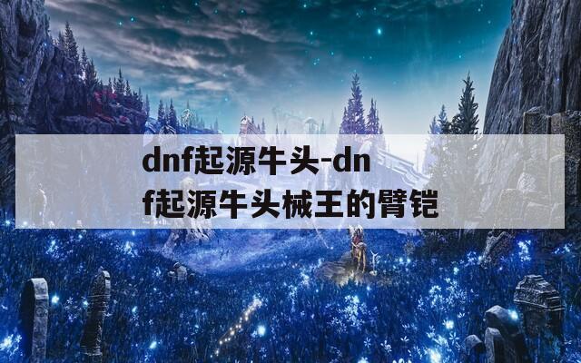 dnf起源牛头-dnf起源牛头械王的臂铠