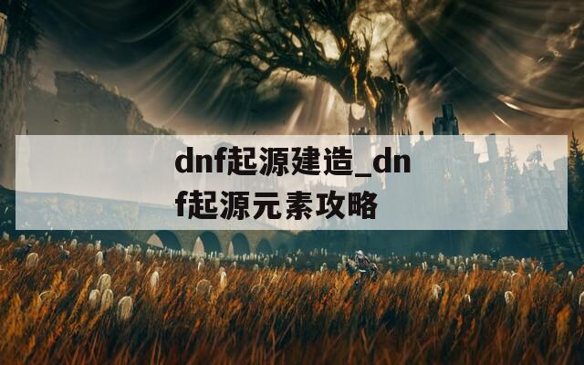 dnf起源建造_dnf起源元素攻略