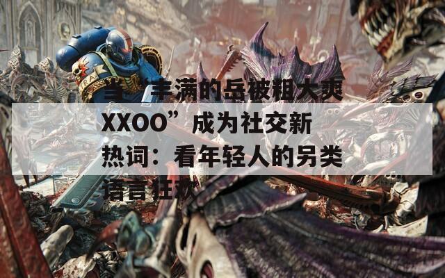 当“丰满的岳被粗大爽XXOO”成为社交新热词：看年轻人的另类语言狂欢