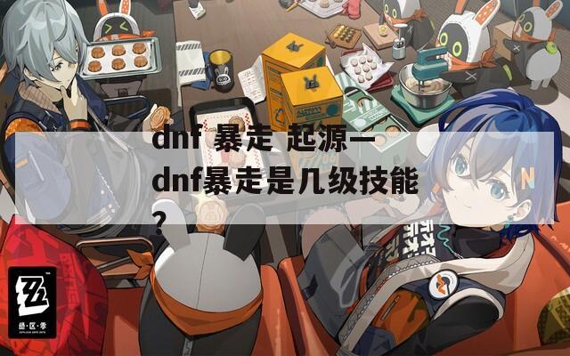 dnf 暴走 起源—dnf暴走是几级技能？