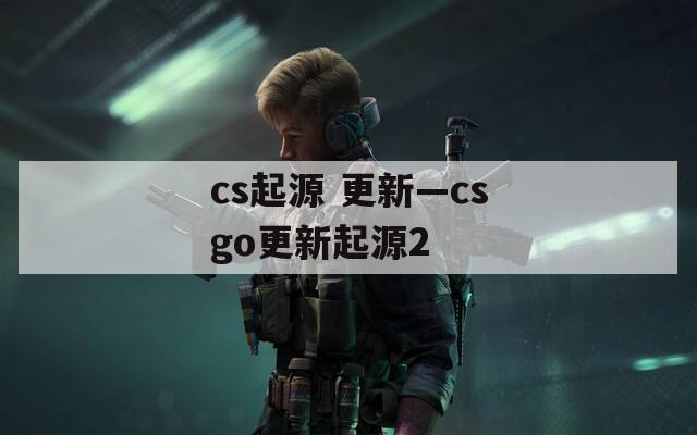 cs起源 更新—csgo更新起源2