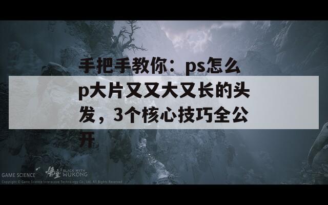 手把手教你：ps怎么p大片又又大又长的头发，3个核心技巧全公开