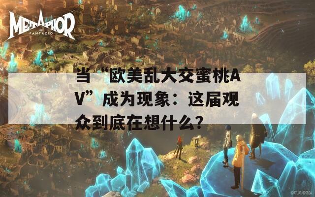 当“欧美乱大交蜜桃AV”成为现象：这届观众到底在想什么？