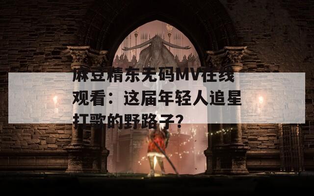 麻豆精东无码MV在线观看：这届年轻人追星打歌的野路子？