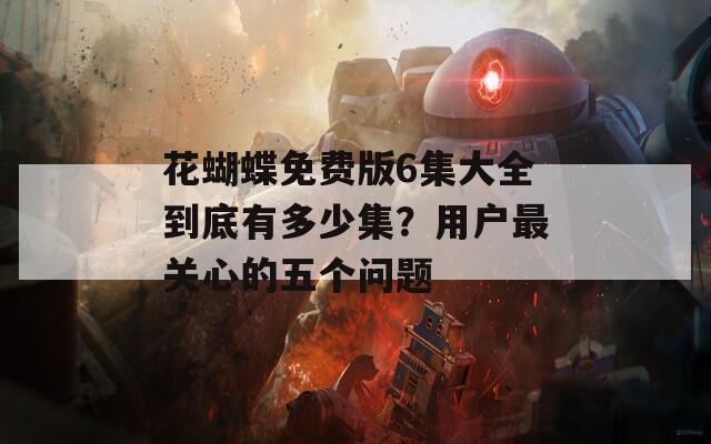 花蝴蝶免费版6集大全到底有多少集？用户最关心的五个问题