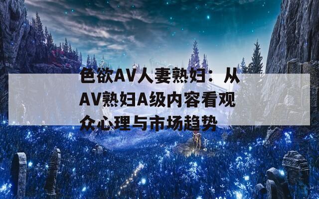 色欲AV人妻熟妇：从AV熟妇A级内容看观众心理与市场趋势