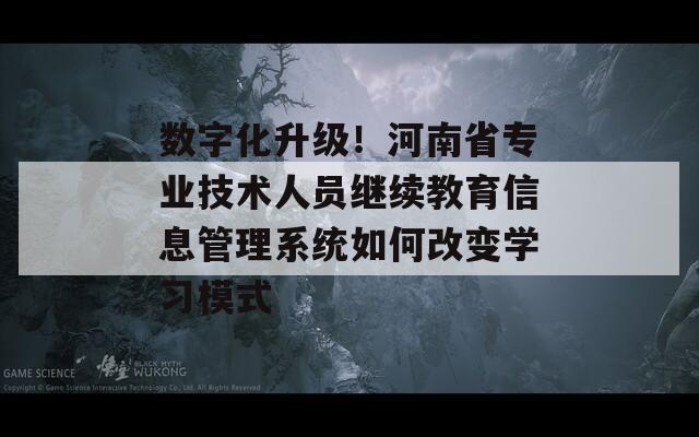 数字化升级！河南省专业技术人员继续教育信息管理系统如何改变学习模式