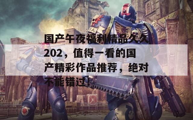 国产午夜福利精品久久202，值得一看的国产精彩作品推荐，绝对不能错过！