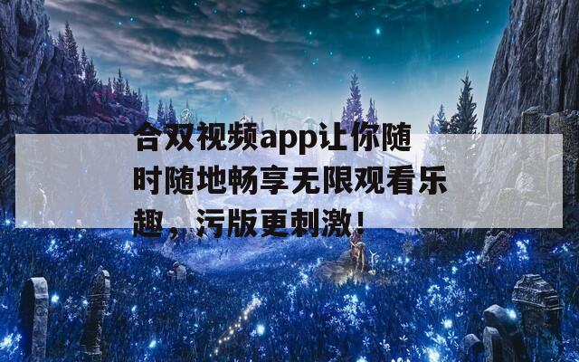 合双视频app让你随时随地畅享无限观看乐趣，污版更刺激！