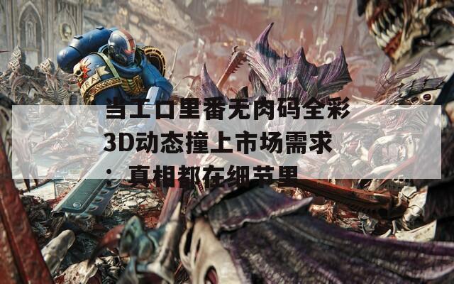 当工口里番无肉码全彩3D动态撞上市场需求：真相都在细节里