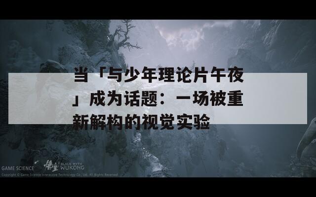 当「与少年理论片午夜」成为话题：一场被重新解构的视觉实验