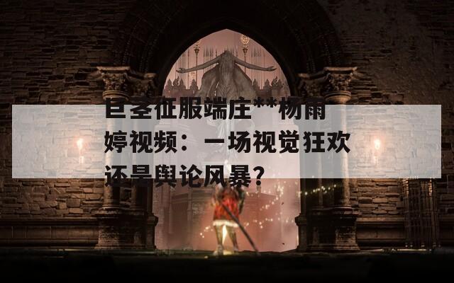 巨茎征服端庄**杨雨婷视频：一场视觉狂欢还是舆论风暴？