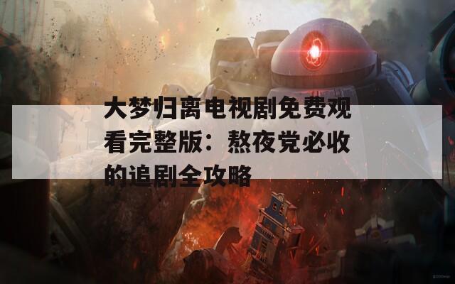 大梦归离电视剧免费观看完整版：熬夜党必收的追剧全攻略