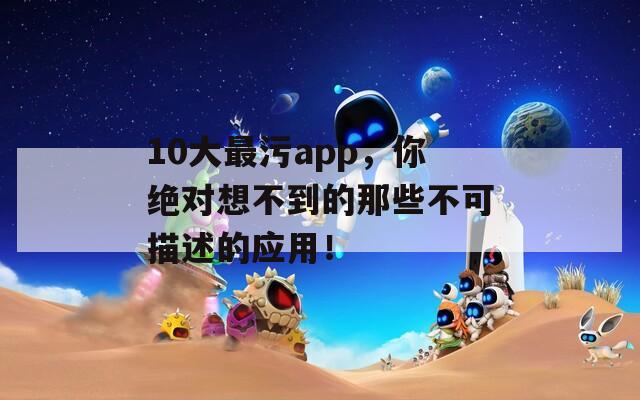 10大最污app，你绝对想不到的那些不可描述的应用！